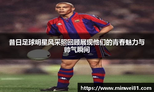 昔日足球明星风采照回顾展现他们的青春魅力与帅气瞬间